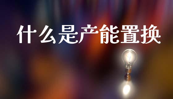 什么是产能置换_https://m.15771688.com_期货开户_第1张