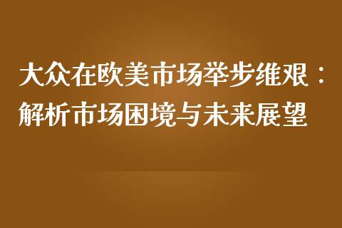 大众在欧美市场举步维艰：解析市场困境与未来展望_https://m.15771688.com_期货开户_第1张
