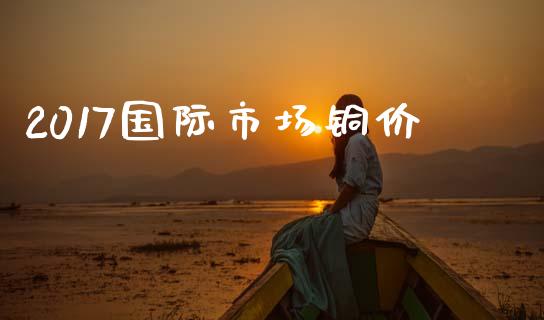 2017国际市场铜价_https://m.15771688.com_期货手续费_第1张