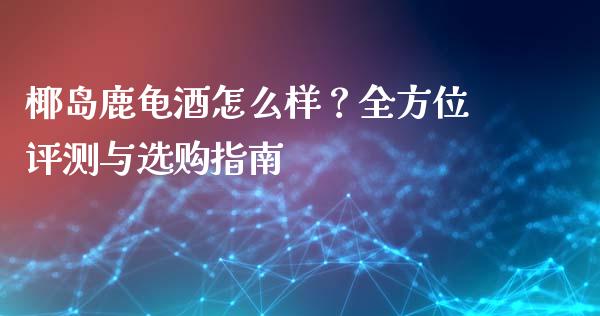 椰岛鹿龟酒怎么样？全方位评测与选购指南_https://m.15771688.com_期货开户_第1张