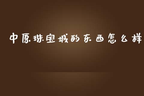 中原珠宝城的东西怎么样_https://m.15771688.com_期货开户_第1张