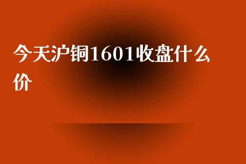 今天沪铜1601收盘什么价_https://m.15771688.com_美国道指_第1张