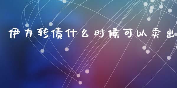 伊力转债什么时候可以卖出_https://m.15771688.com_道指实时行情_第1张