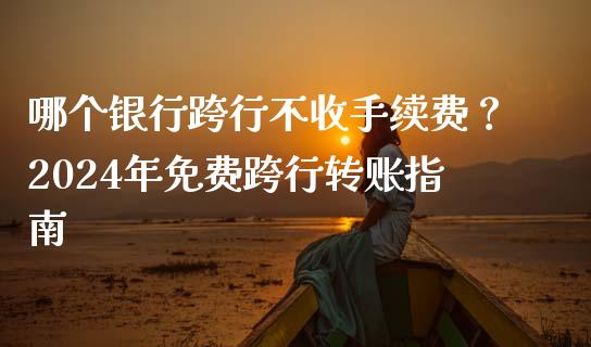 哪个银行跨行不收手续费？2024年免费跨行转账指南_https://m.15771688.com_期货手续费_第1张