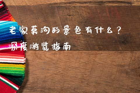 老家莫沟的景色有什么？ 深度游览指南_https://m.15771688.com_期货开户_第1张