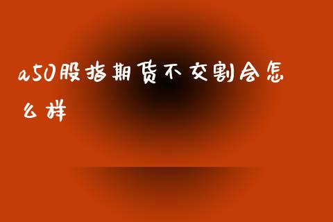 a50股指期货不交割会怎么样_https://m.15771688.com_期货手续费_第1张