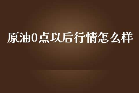 原油0点以后行情怎么样_https://m.15771688.com_期货开户_第1张
