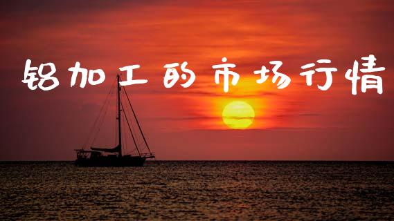 铝加工的市场行情_https://m.15771688.com_期货开户_第1张