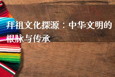 拜祖文化探源：中华文明的根脉与传承_https://m.15771688.com_美国道指_第1张