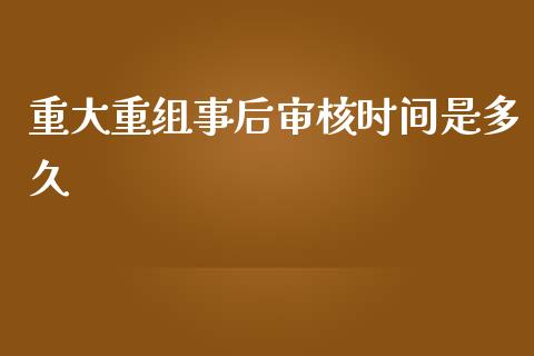 重大重组事后审核时间是多久_https://m.15771688.com_美国道指_第1张