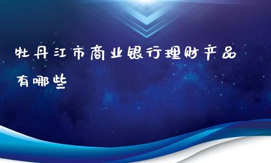 牡丹江市商业银行理财产品有哪些_https://m.15771688.com_道指实时行情_第1张