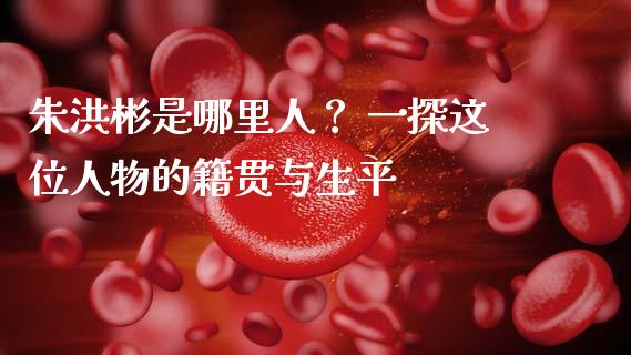 朱洪彬是哪里人？ 一探这位人物的籍贯与生平_https://m.15771688.com_期货手续费_第1张