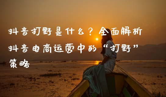 抖音打野是什么？全面解析抖音电商运营中的“打野”策略_https://m.15771688.com_美国道指_第1张