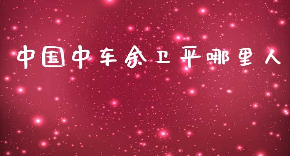 中国中车余卫平哪里人_https://m.15771688.com_期货手续费_第1张