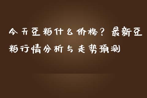 今天豆粕什么价格？最新豆粕行情分析与走势预测_https://m.15771688.com_期货手续费_第1张