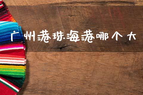 广州港珠海港哪个大_https://m.15771688.com_期货手续费_第1张