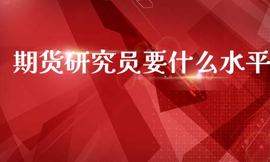 期货研究员要什么水平_https://m.15771688.com_期货手续费_第1张