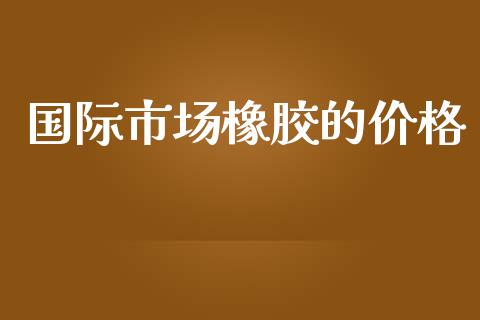 国际市场橡胶的价格_https://m.15771688.com_美国道指_第1张