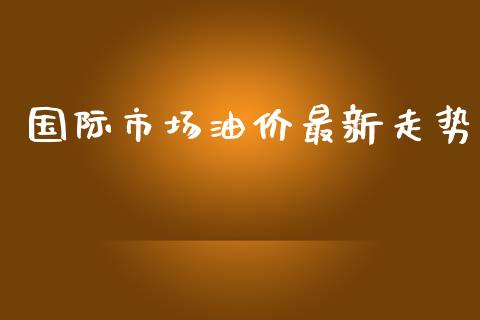 国际市场油价最新走势_https://m.15771688.com_期货开户_第1张