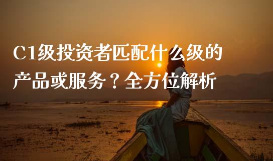 C1级投资者匹配什么级的产品或服务？全方位解析_https://m.15771688.com_期货开户_第1张