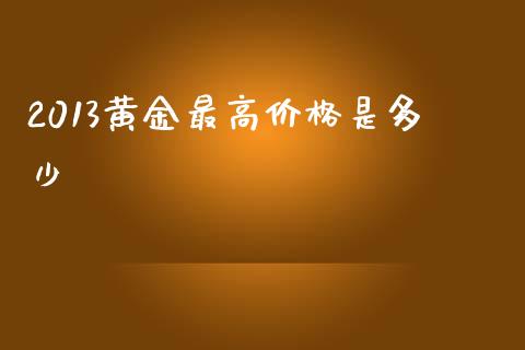 2013黄金最高价格是多少_https://m.15771688.com_期货开户_第1张