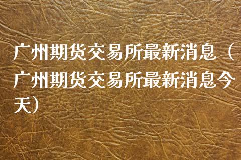 广州期货交易所最新消息（广州期货交易所最新消息今天）_https://m.15771688.com_期货开户_第1张