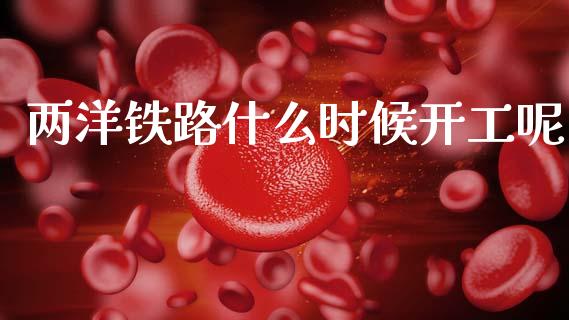 两洋铁路什么时候开工呢_https://m.15771688.com_美国道指_第1张