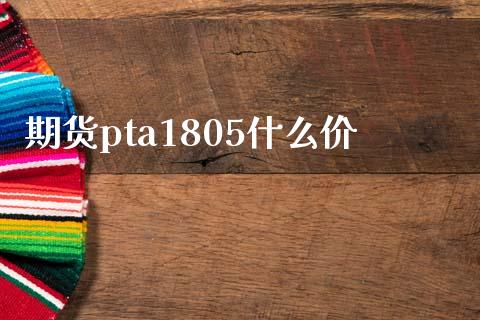 期货pta1805什么价_https://m.15771688.com_期货手续费_第1张