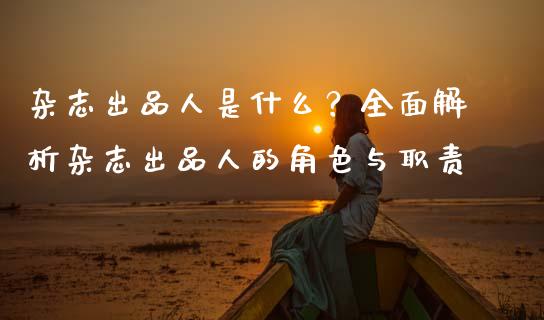 杂志出品人是什么？全面解析杂志出品人的角色与职责_https://m.15771688.com_美国道指_第1张