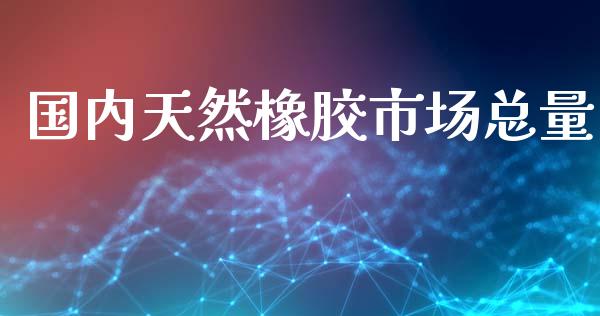 国内天然橡胶市场总量_https://m.15771688.com_期货手续费_第1张