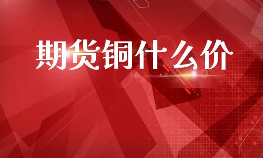 期货铜什么价_https://m.15771688.com_期货开户_第1张