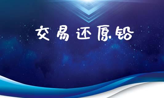 交易还原铅_https://m.15771688.com_期货手续费_第1张