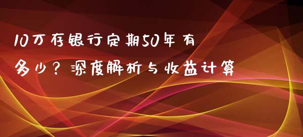 10万存银行定期50年有多少？深度解析与收益计算_https://m.15771688.com_道指实时行情_第1张