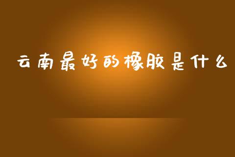 云南最好的橡胶是什么_https://m.15771688.com_道指实时行情_第1张