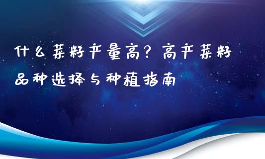 什么菜籽产量高？高产菜籽品种选择与种植指南_https://m.15771688.com_期货开户_第1张