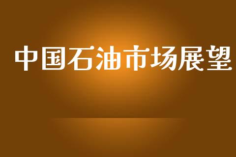 中国石油市场展望_https://m.15771688.com_期货开户_第1张
