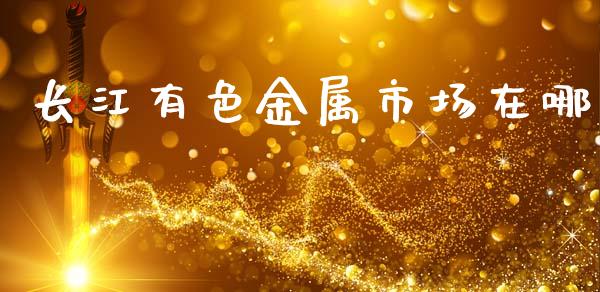 长江有色金属市场在哪_https://m.15771688.com_期货开户_第1张