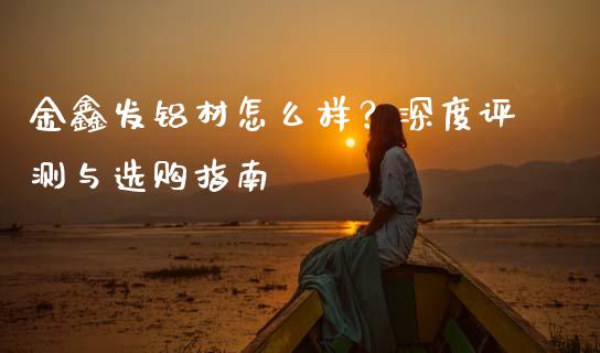 金鑫发铝材怎么样？深度评测与选购指南_https://m.15771688.com_美国道指_第1张