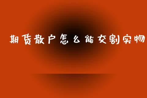 期货散户怎么能交割实物_https://m.15771688.com_期货手续费_第1张