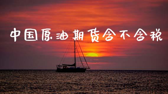 中国原油期货含不含税_https://m.15771688.com_期货手续费_第1张