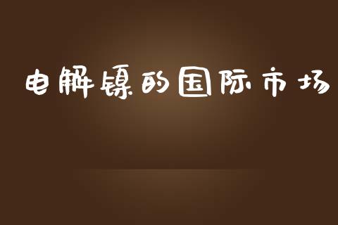 电解镍的国际市场_https://m.15771688.com_期货开户_第1张