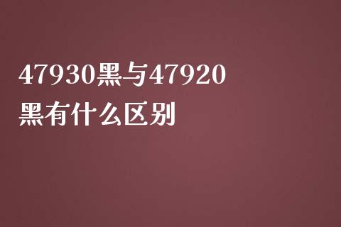47930黑与47920黑有什么区别_https://m.15771688.com_期货手续费_第1张