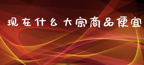 现在什么大宗商品便宜_https://m.15771688.com_期货手续费_第1张