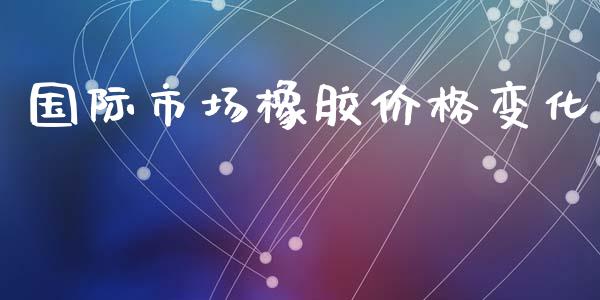 国际市场橡胶价格变化_https://m.15771688.com_期货手续费_第1张