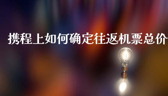 携程上如何确定往返机票总价_https://m.15771688.com_期货手续费_第1张