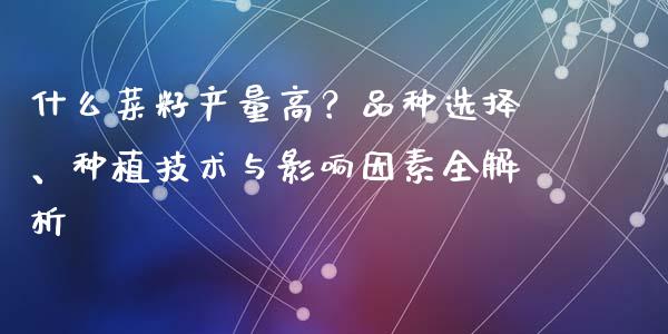 什么菜籽产量高？品种选择、种植技术与影响因素全解析_https://m.15771688.com_期货开户_第1张