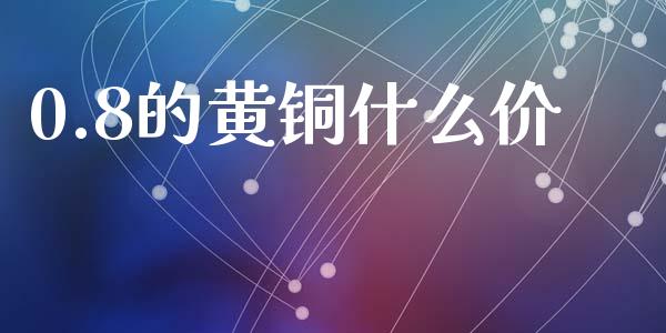 0.8的黄铜什么价_https://m.15771688.com_期货开户_第1张