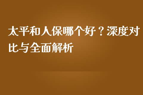 太平和人保哪个好？深度对比与全面解析_https://m.15771688.com_期货开户_第1张