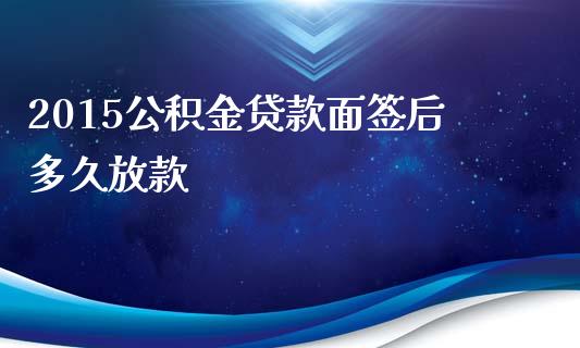 2015公积金贷款面签后多久放款_https://m.15771688.com_期货开户_第1张