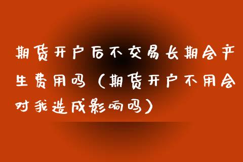 期货开户后不交易长期会产生费用吗（期货开户不用会对我造成影响吗）_https://m.15771688.com_美国道指_第1张